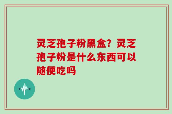 灵芝孢子粉黑盒？灵芝孢子粉是什么东西可以随便吃吗