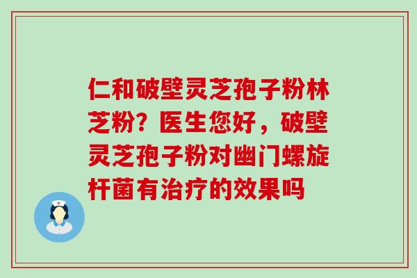 仁和破壁灵芝孢子粉林芝粉？医生您好，破壁灵芝孢子粉对幽门螺旋杆菌有的效果吗