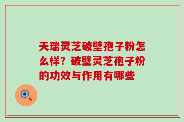 天瑞灵芝破壁孢子粉怎么样？破壁灵芝孢子粉的功效与作用有哪些