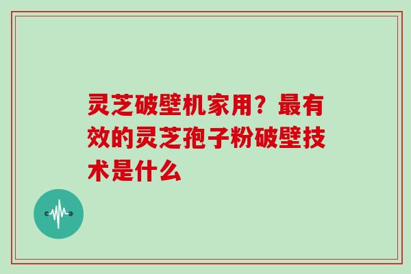 灵芝破壁机家用？有效的灵芝孢子粉破壁技术是什么