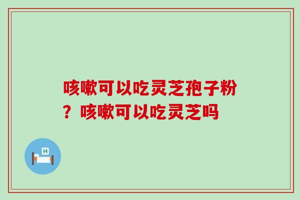 可以吃灵芝孢子粉？可以吃灵芝吗