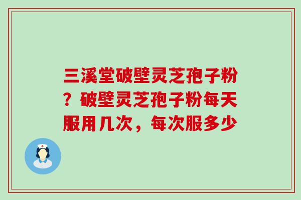 三溪堂破壁灵芝孢子粉？破壁灵芝孢子粉每天服用几次，每次服多少