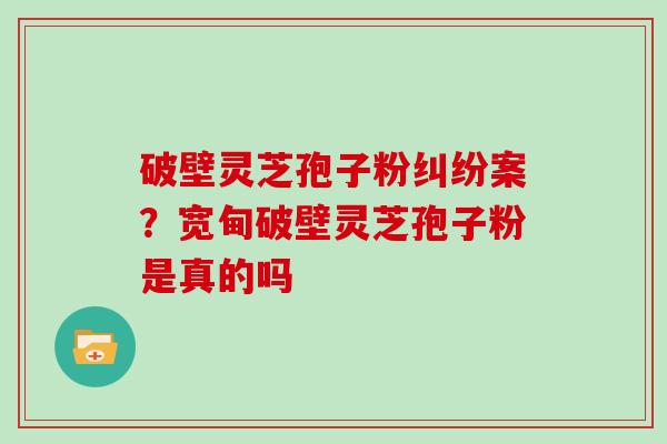 破壁灵芝孢子粉纠纷案？宽甸破壁灵芝孢子粉是真的吗