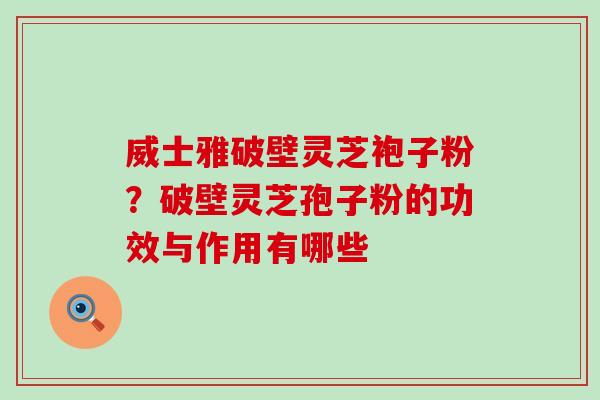 威士雅破壁灵芝袍子粉？破壁灵芝孢子粉的功效与作用有哪些