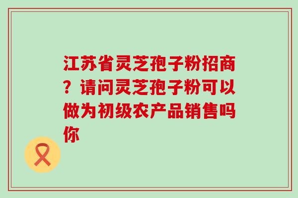 江苏省灵芝孢子粉招商？请问灵芝孢子粉可以做为初级农产品销售吗你