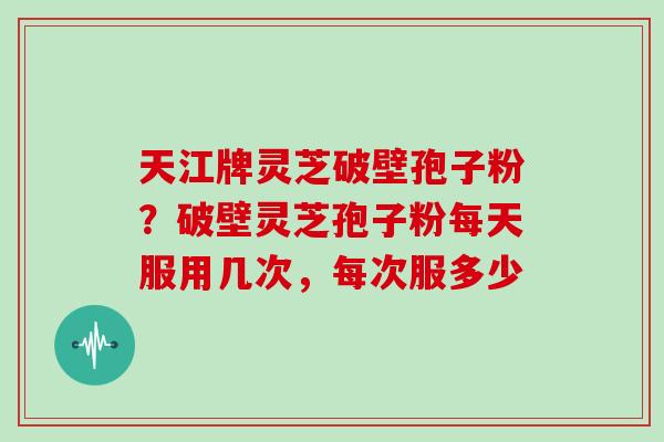 天江牌灵芝破壁孢子粉？破壁灵芝孢子粉每天服用几次，每次服多少