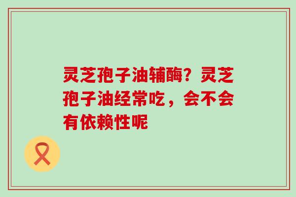 灵芝孢子油辅酶？灵芝孢子油经常吃，会不会有依赖性呢