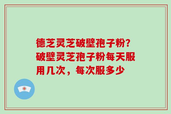 德芝灵芝破壁孢子粉？破壁灵芝孢子粉每天服用几次，每次服多少