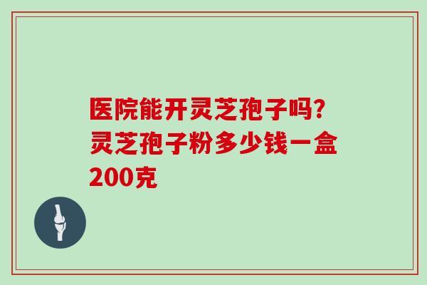 医院能开灵芝孢子吗？灵芝孢子粉多少钱一盒200克