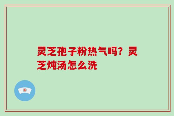 灵芝孢子粉热气吗？灵芝炖汤怎么洗