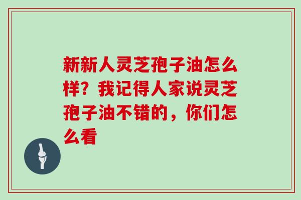 新新人灵芝孢子油怎么样？我记得人家说灵芝孢子油不错的，你们怎么看