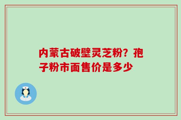 内蒙古破壁灵芝粉？孢子粉市面售价是多少