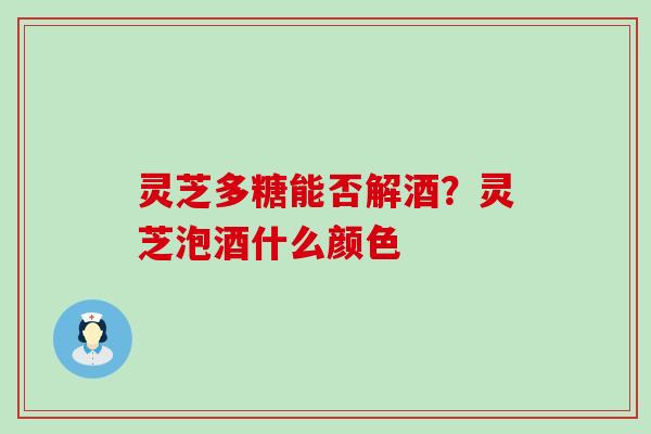 灵芝多糖能否解酒？灵芝泡酒什么颜色