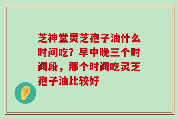 芝神堂灵芝孢子油什么时间吃？早中晚三个时间段，那个时间吃灵芝孢子油比较好