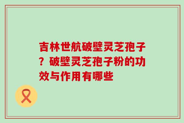 吉林世航破壁灵芝孢子？破壁灵芝孢子粉的功效与作用有哪些