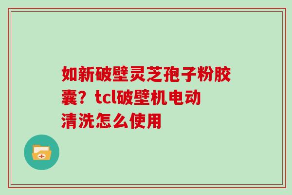 如新破壁灵芝孢子粉胶囊？tcl破壁机电动清洗怎么使用