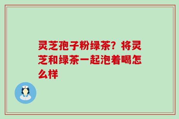 灵芝孢子粉绿茶？将灵芝和绿茶一起泡着喝怎么样