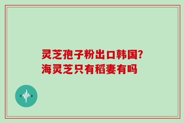 灵芝孢子粉出口韩国？海灵芝只有稻妻有吗