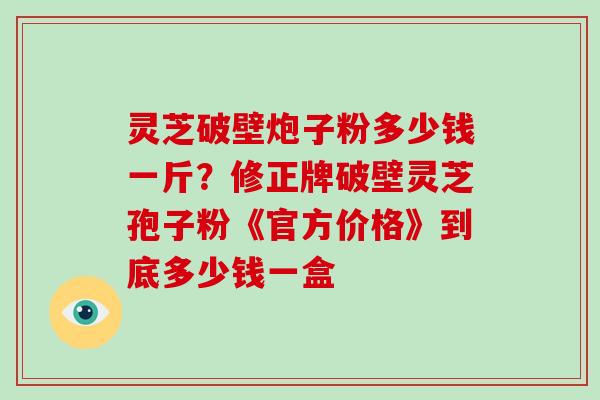 灵芝破壁炮子粉多少钱一斤？修正牌破壁灵芝孢子粉《官方价格》到底多少钱一盒