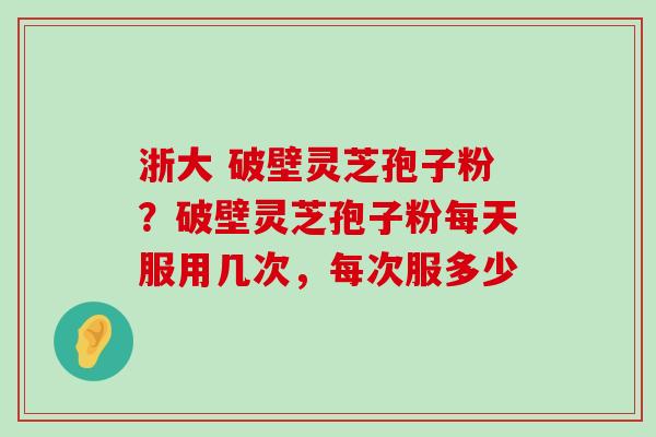 浙大 破壁灵芝孢子粉？破壁灵芝孢子粉每天服用几次，每次服多少