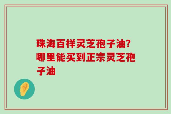 珠海百样灵芝孢子油？哪里能买到正宗灵芝孢子油