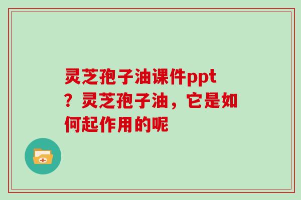 灵芝孢子油课件ppt？灵芝孢子油，它是如何起作用的呢