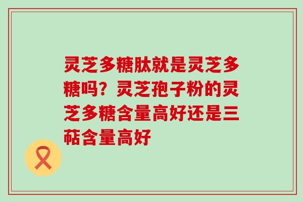 灵芝多糖肽就是灵芝多糖吗？灵芝孢子粉的灵芝多糖含量高好还是三萜含量高好