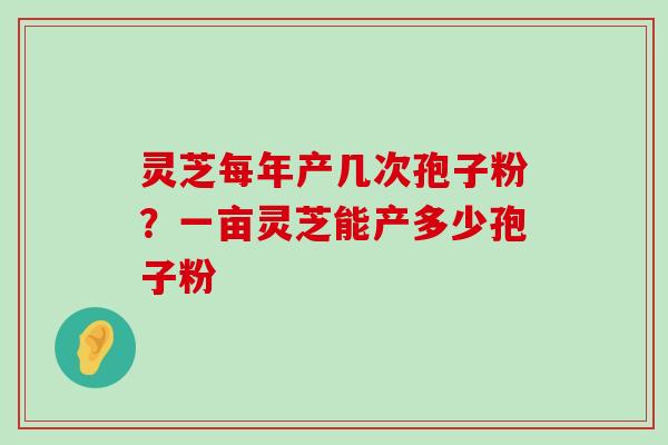 灵芝每年产几次孢子粉？一亩灵芝能产多少孢子粉