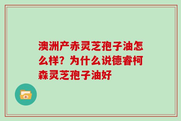 澳洲产赤灵芝孢子油怎么样？为什么说德睿柯森灵芝孢子油好