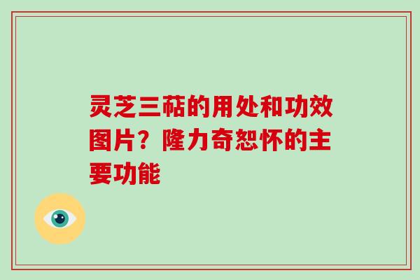 灵芝三萜的用处和功效图片？隆力奇恕怀的主要功能