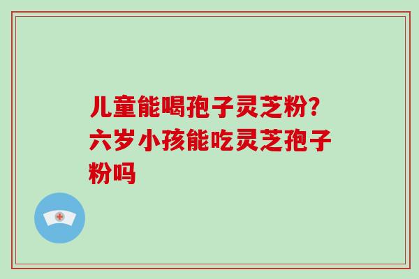 儿童能喝孢子灵芝粉？六岁小孩能吃灵芝孢子粉吗