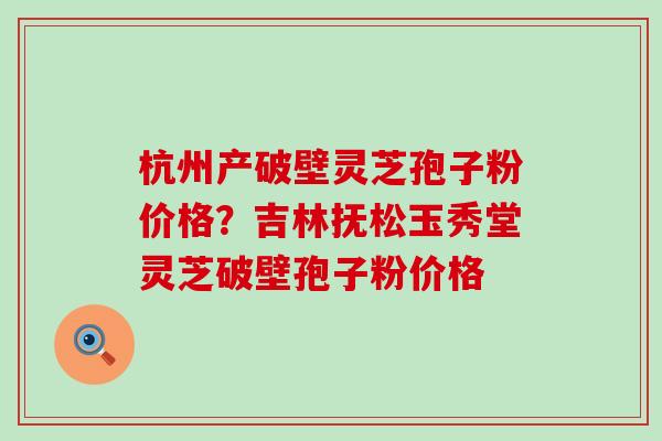 杭州产破壁灵芝孢子粉价格？吉林抚松玉秀堂灵芝破壁孢子粉价格