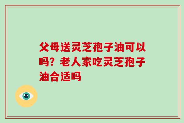 父母送灵芝孢子油可以吗？老人家吃灵芝孢子油合适吗