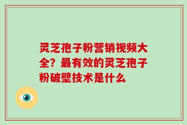 灵芝孢子粉营销视频大全？有效的灵芝孢子粉破壁技术是什么