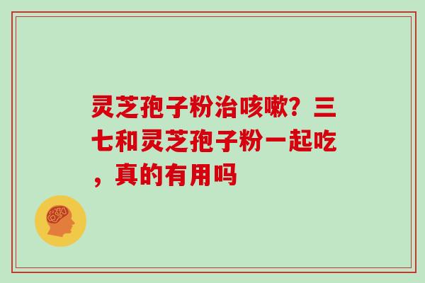 灵芝孢子粉？三七和灵芝孢子粉一起吃，真的有用吗