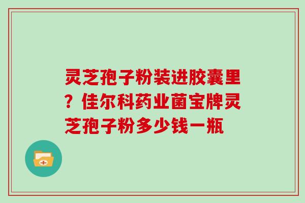 灵芝孢子粉装进胶囊里？佳尔科药业菌宝牌灵芝孢子粉多少钱一瓶