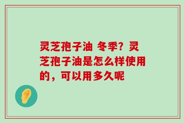 灵芝孢子油 冬季？灵芝孢子油是怎么样使用的，可以用多久呢