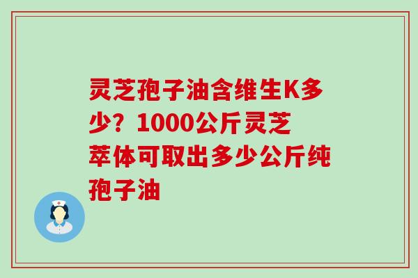 灵芝孢子油含维生K多少？1000公斤灵芝萃体可取出多少公斤纯孢子油