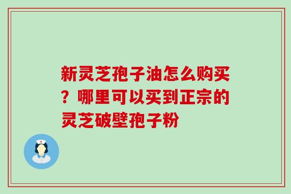 新灵芝孢子油怎么购买？哪里可以买到正宗的灵芝破壁孢子粉