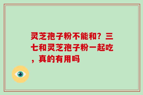 灵芝孢子粉不能和？三七和灵芝孢子粉一起吃，真的有用吗