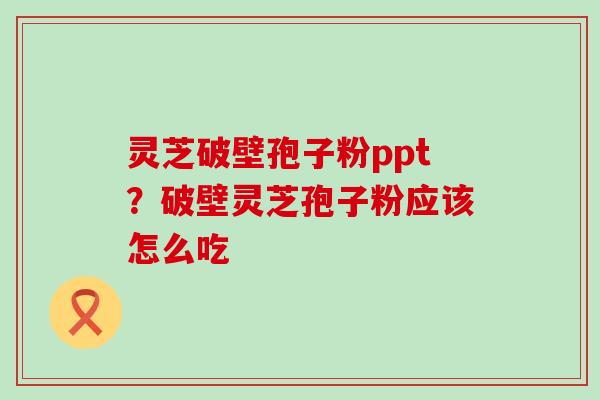 灵芝破壁孢子粉ppt？破壁灵芝孢子粉应该怎么吃