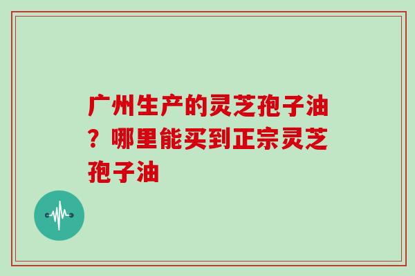 广州生产的灵芝孢子油？哪里能买到正宗灵芝孢子油