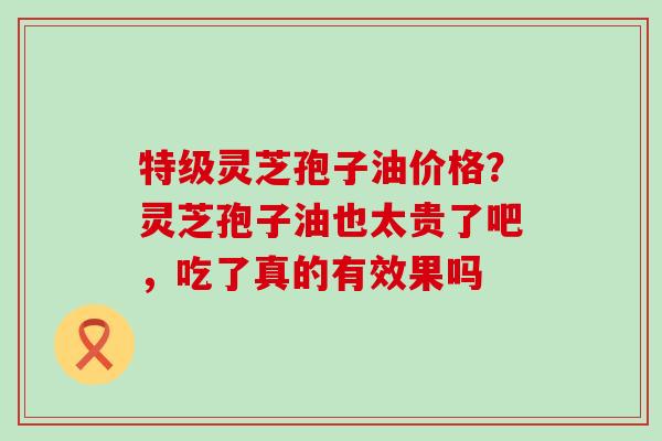 特级灵芝孢子油价格？灵芝孢子油也太贵了吧，吃了真的有效果吗