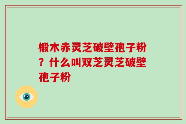 椴木赤灵芝破壁孢子粉？什么叫双芝灵芝破壁孢子粉