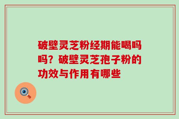 破壁灵芝粉经期能喝吗吗？破壁灵芝孢子粉的功效与作用有哪些