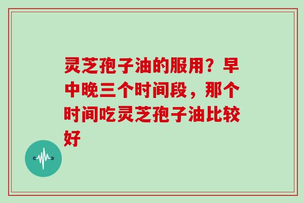 灵芝孢子油的服用？早中晚三个时间段，那个时间吃灵芝孢子油比较好