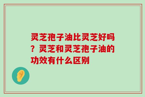 灵芝孢子油比灵芝好吗？灵芝和灵芝孢子油的功效有什么区别