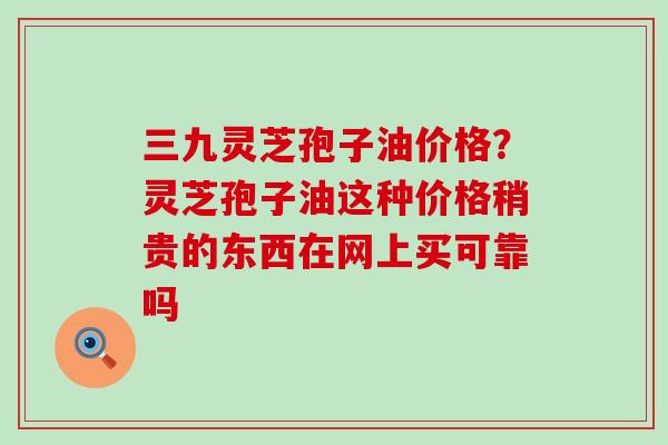 三九灵芝孢子油价格？灵芝孢子油这种价格稍贵的东西在网上买可靠吗