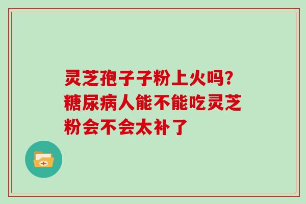 灵芝孢子子粉上火吗？人能不能吃灵芝粉会不会太补了