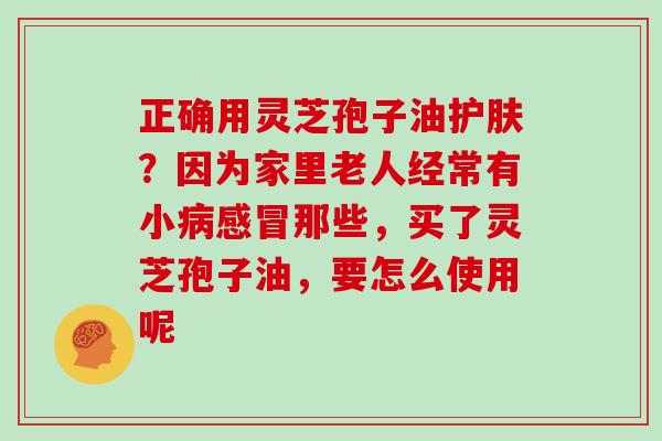 正确用灵芝孢子油护肤？因为家里老人经常有小那些，买了灵芝孢子油，要怎么使用呢